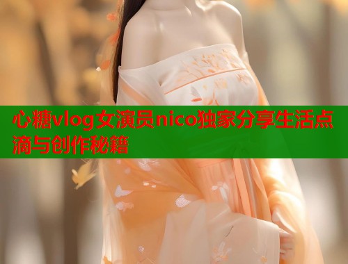 心糖vlog女演员nico独家分享生活点滴与创作秘籍  第1张