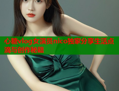 心糖vlog女演员nico独家分享生活点滴与创作秘籍  第2张