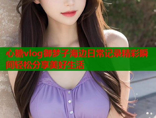 心糖vlog御梦子海边日常记录精彩瞬间轻松分享美好生活  第1张