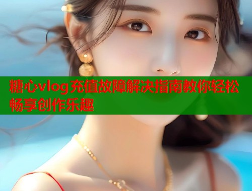 糖心vlog充值故障解决指南教你轻松畅享创作乐趣  第1张