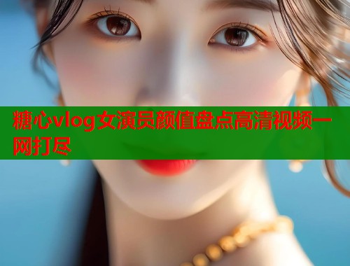糖心vlog女演员颜值盘点高清视频一网打尽  第1张