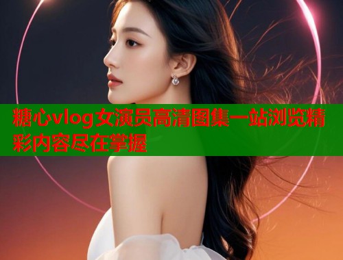 糖心vlog女演员高清图集一站浏览精彩内容尽在掌握  第1张