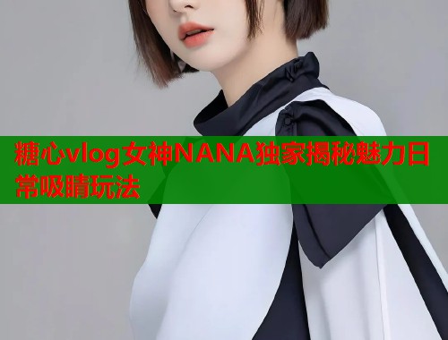 糖心vlog女神NANA独家揭秘魅力日常吸睛玩法  第1张
