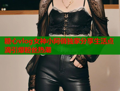 糖心vlog女神小阿俏独家分享生活点滴引爆粉丝热潮  第1张