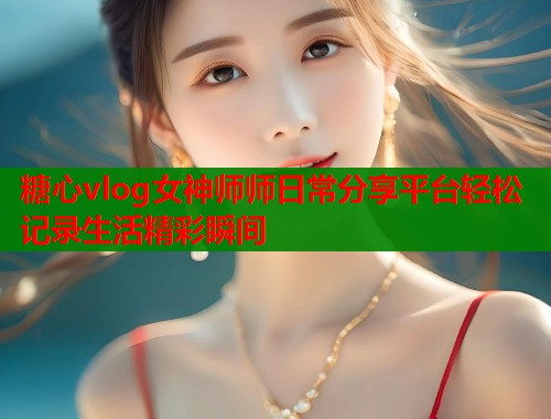 糖心vlog女神师师日常分享平台轻松记录生活精彩瞬间  第2张