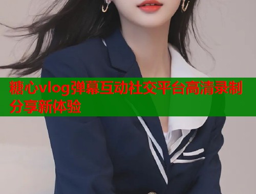 糖心vlog弹幕互动社交平台高清录制分享新体验  第1张