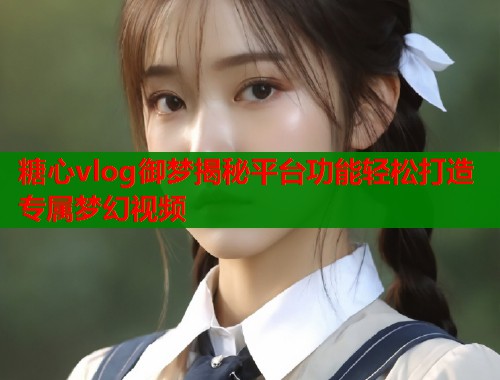 糖心vlog御梦揭秘平台功能轻松打造专属梦幻视频  第1张