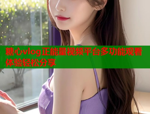 糖心vlog正能量视频平台多功能观看体验轻松分享  第2张