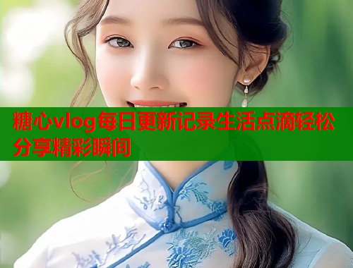 糖心vlog每日更新记录生活点滴轻松分享精彩瞬间  第1张