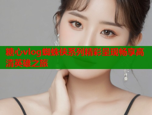 糖心vlog蜘蛛侠系列精彩呈现畅享高清英雄之旅  第2张