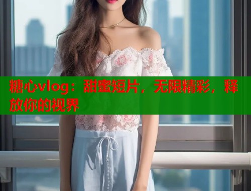 糖心vlog：甜蜜短片，无限精彩，释放你的视界  第1张
