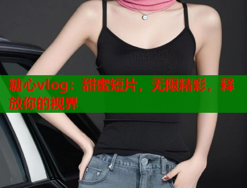 糖心vlog：甜蜜短片，无限精彩，释放你的视界  第2张