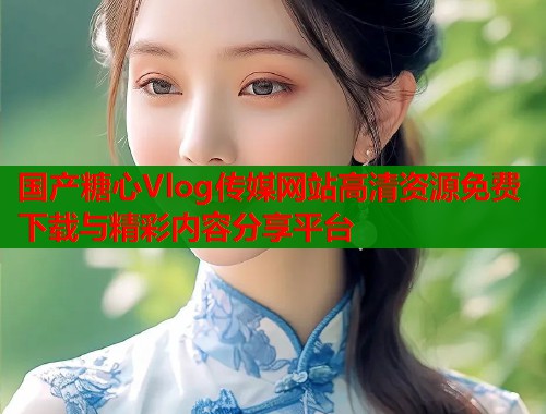 国产糖心Vlog传媒网站高清资源免费下载与精彩内容分享平台  第1张