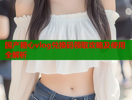 国产糖心vlog兑换码领取攻略及使用全解析  第1张