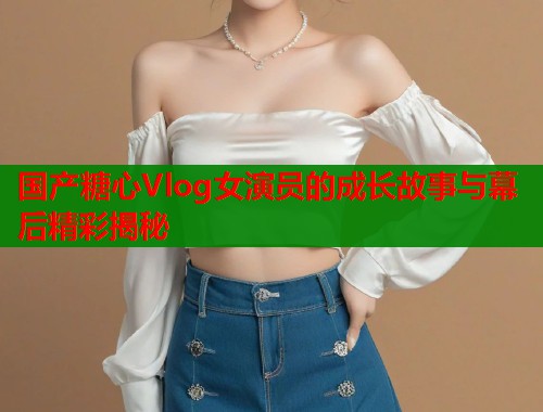 国产糖心Vlog女演员的成长故事与幕后精彩揭秘  第2张