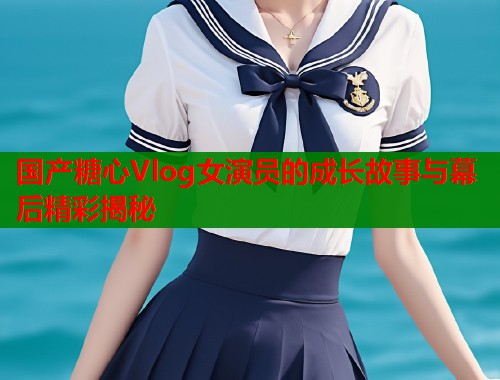 国产糖心Vlog女演员的成长故事与幕后精彩揭秘  第1张