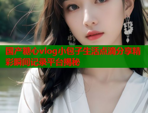 国产糖心vlog小包子生活点滴分享精彩瞬间记录平台揭秘  第1张