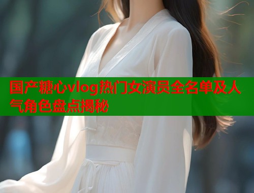 国产糖心vlog热门女演员全名单及人气角色盘点揭秘  第1张