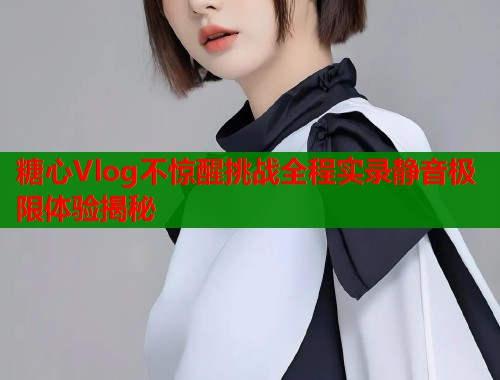 糖心Vlog不惊醒挑战全程实录静音极限体验揭秘  第1张