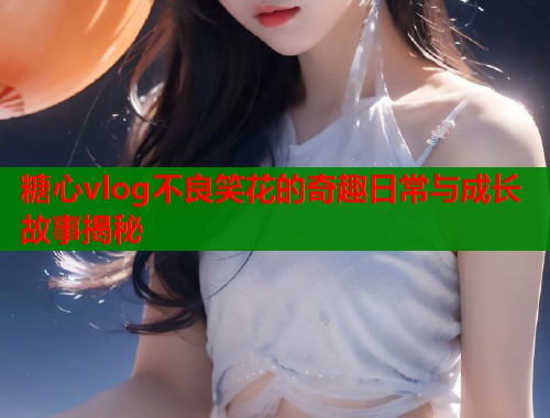 糖心vlog不良笑花的奇趣日常与成长故事揭秘  第1张