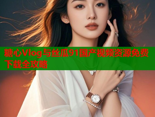 糖心Vlog与丝瓜91国产视频资源免费下载全攻略  第1张