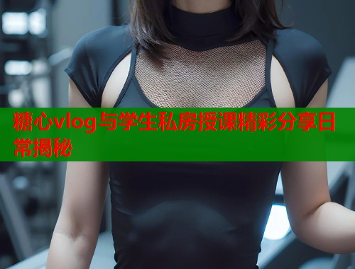 糖心vlog与学生私房授课精彩分享日常揭秘  第1张