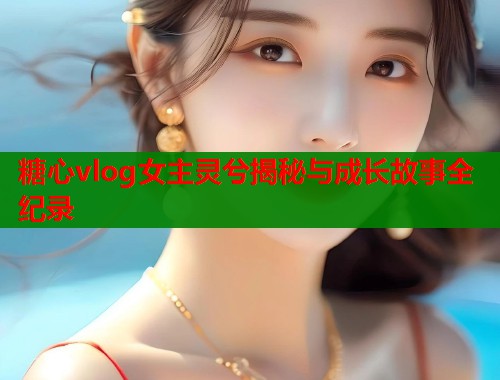 糖心vlog女主灵兮揭秘与成长故事全纪录  第1张