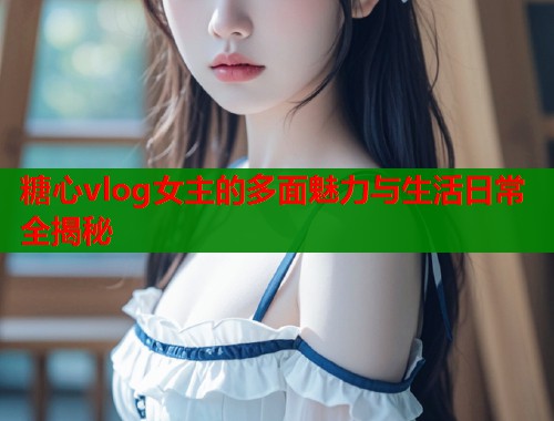糖心vlog女主的多面魅力与生活日常全揭秘  第1张