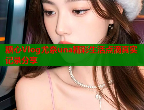 糖心Vlog尤奈una精彩生活点滴真实记录分享  第1张