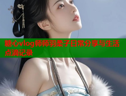 糖心vlog师师羽柔子日常分享与生活点滴记录  第2张