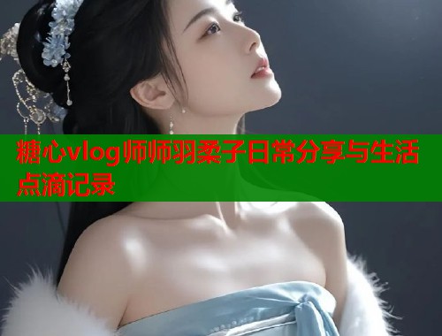 糖心vlog师师羽柔子日常分享与生活点滴记录  第1张