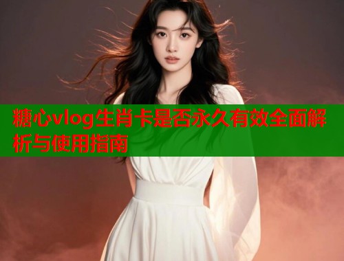 糖心vlog生肖卡是否永久有效全面解析与使用指南  第1张