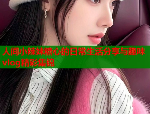 人间小辣妹糖心的日常生活分享与趣味vlog精彩集锦  第1张