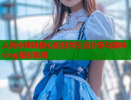 人间小辣妹糖心的日常生活分享与趣味vlog精彩集锦  第2张