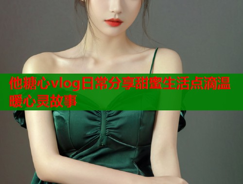他糖心vlog日常分享甜蜜生活点滴温暖心灵故事  第1张
