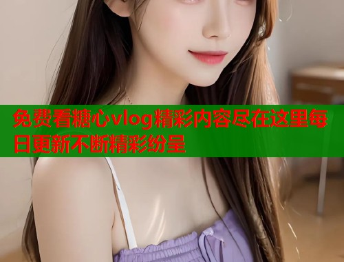 免费看糖心vlog精彩内容尽在这里每日更新不断精彩纷呈  第1张