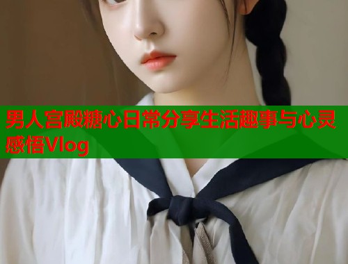 男人宫殿糖心日常分享生活趣事与心灵感悟Vlog  第1张