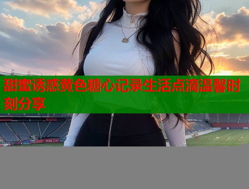 甜蜜诱惑黄色糖心记录生活点滴温馨时刻分享  第1张