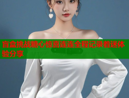 盲盒挑战糖心惊喜连连全程记录着迷体验分享  第1张