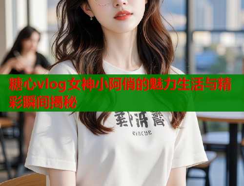 糖心vlog女神小阿俏的魅力生活与精彩瞬间揭秘  第1张