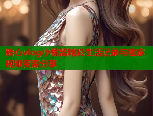 糖心vlog小桃酱精彩生活记录与独家视频资源分享  第1张