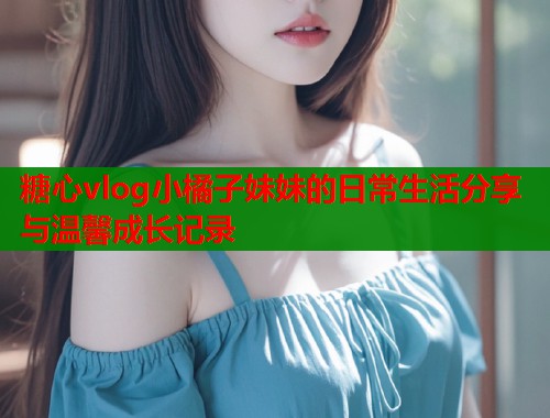 糖心vlog小橘子妹妹的日常生活分享与温馨成长记录  第1张