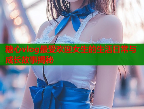 糖心vlog最受欢迎女生的生活日常与成长故事揭秘  第2张