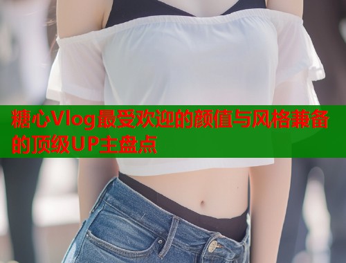 糖心Vlog最受欢迎的颜值与风格兼备的顶级UP主盘点  第1张