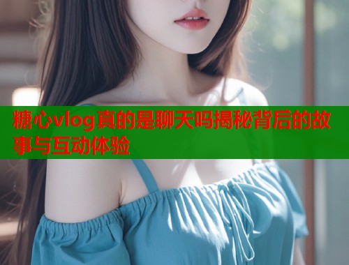糖心vlog真的是聊天吗揭秘背后的故事与互动体验  第1张