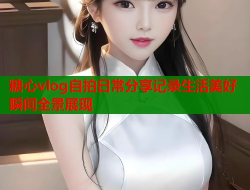 糖心vlog自拍日常分享记录生活美好瞬间全景展现  第1张