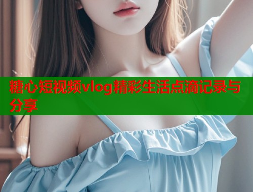 糖心短视频vlog精彩生活点滴记录与分享  第1张