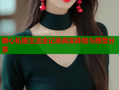 糖心私密生活全记录真实体验与感受分享  第1张