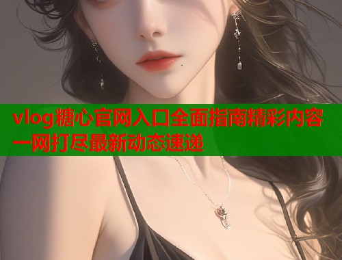 vlog糖心官网入口全面指南精彩内容一网打尽最新动态速递  第1张