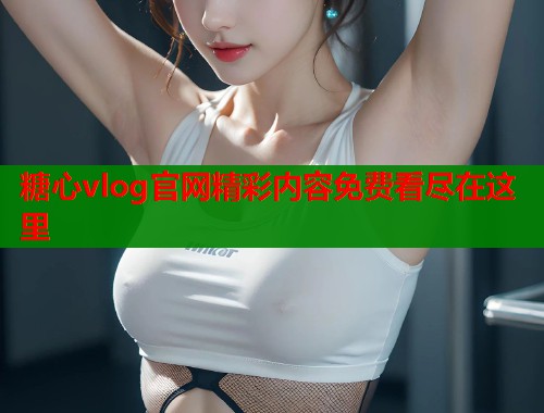 糖心vlog官网精彩内容免费看尽在这里  第1张